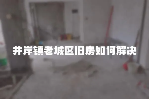 井岸鎮(zhèn)老城區(qū)舊房如何解決