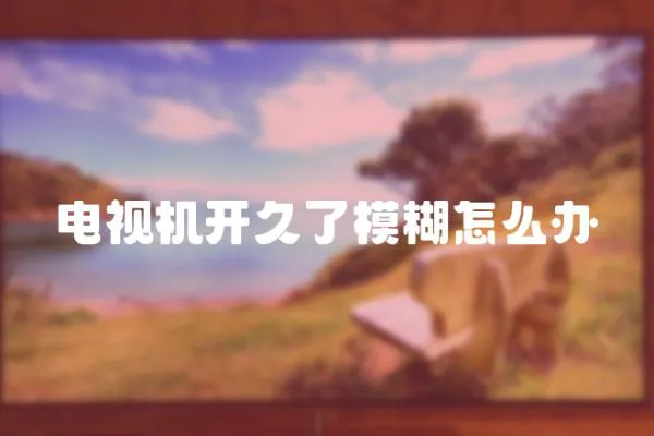 電視機開久了模糊怎么辦