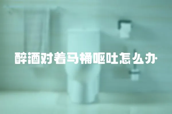 醉酒對著馬桶嘔吐怎么辦