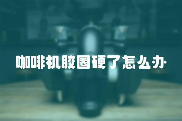 咖啡機膠圈硬了怎么辦