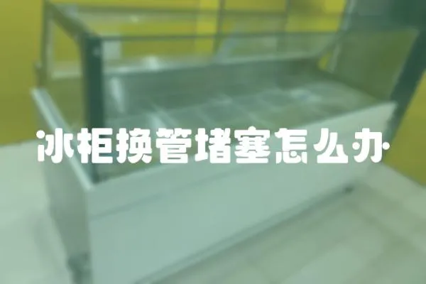 冰柜換管堵塞怎么辦