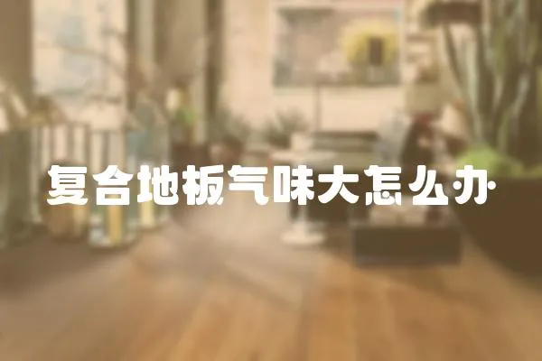 復合地板氣味大怎么辦