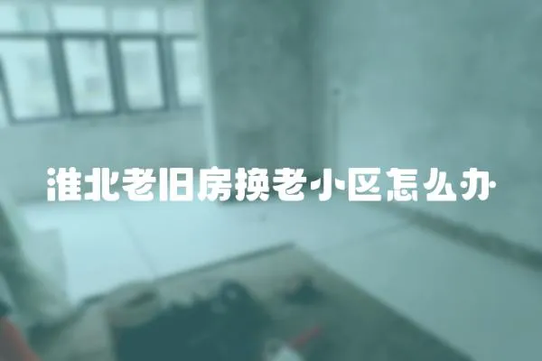 淮北老舊房換老小區(qū)怎么辦